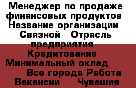 Менеджер по продаже финансовых продуктов › Название организации ­ Связной › Отрасль предприятия ­ Кредитование › Минимальный оклад ­ 27 000 - Все города Работа » Вакансии   . Чувашия респ.,Алатырь г.